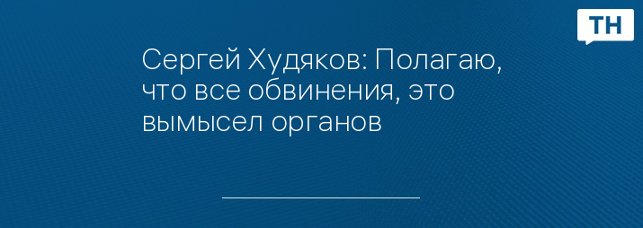 Сергей Худяков: Полагаю, что все обвинения, это вымысел органов 