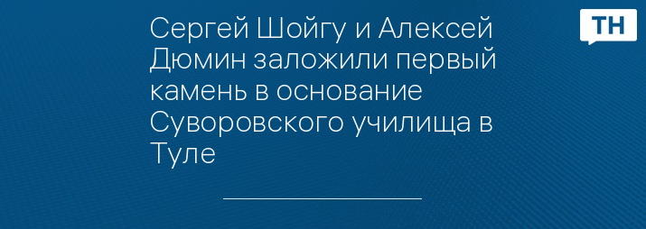 Сергей Шойгу и Алексей Дюмин заложили первый камень в основание Суворовского училища в Туле