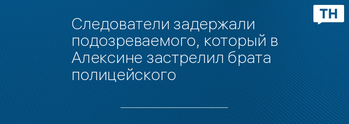 Следователи задержали подозреваемого, который в Алексине застрелил брата полицейского