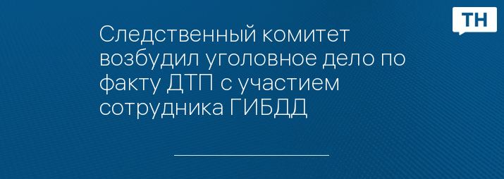 Следственный комитет возбудил уголовное дело по факту ДТП с участием  сотрудника ГИБДД