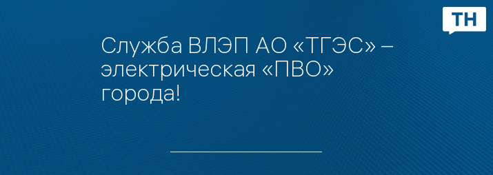 Служба ВЛЭП АО «ТГЭС» – электрическая «ПВО» города!