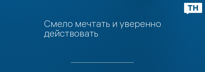 Смело мечтать и уверенно действовать 