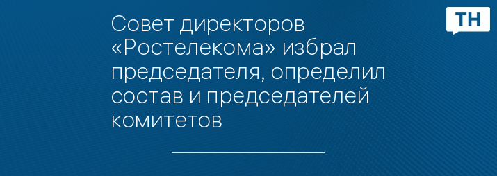 Совет директоров «Ростелекома» избрал председателя, определил состав и председателей комитетов