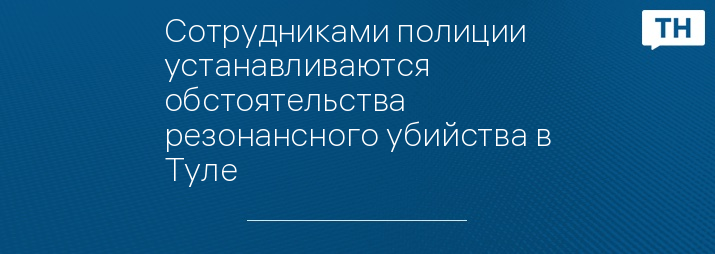 Сотрудниками полиции устанавливаются обстоятельства резонансного убийства в Туле