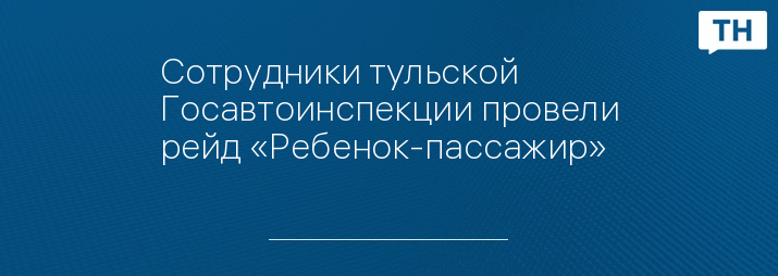 Сотрудники тульской Госавтоинспекции провели рейд «Ребенок-пассажир»