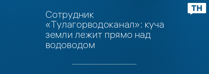 Сотрудник «Тулагорводоканал»: куча земли лежит прямо над водоводом