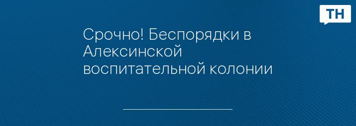 Срочно! Беспорядки в Алексинской воспитательной колонии