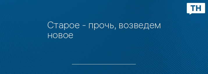Старое - прочь, возведем новое