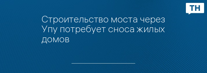 Строительство моста через Упу потребует сноса жилых домов