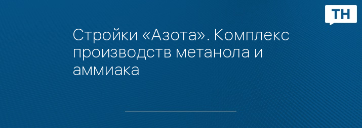Стройки «Азота». Комплекс производств метанола и аммиака 