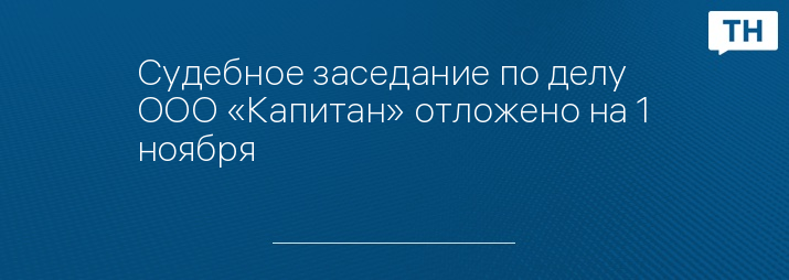 Судебное заседание по делу ООО «Капитан» отложено на 1 ноября