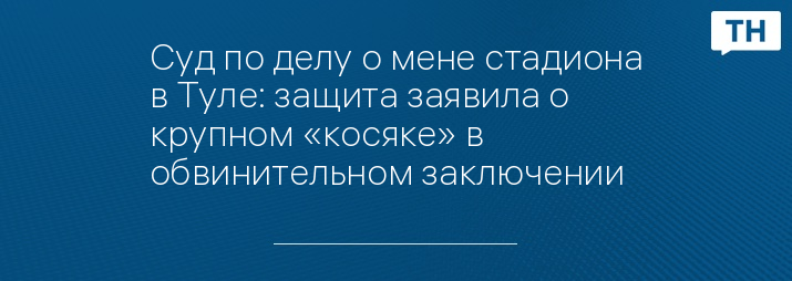 Суд по делу о мене стадиона в Туле: защита заявила о крупном «косяке» в обвинительном заключении