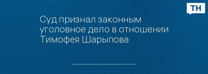 Суд признал законным уголовное дело в отношении Тимофея Шарыпова