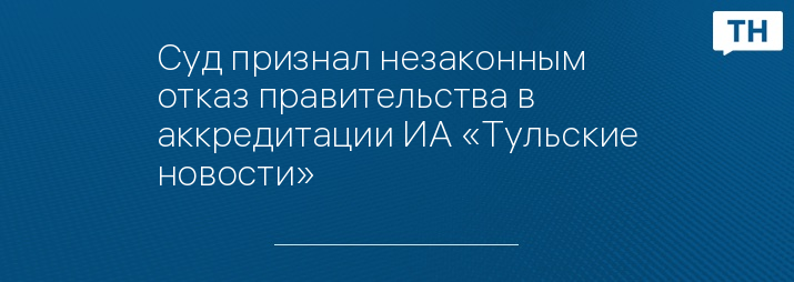 Суд признал незаконным отказ правительства в аккредитации ИА «Тульские новости»