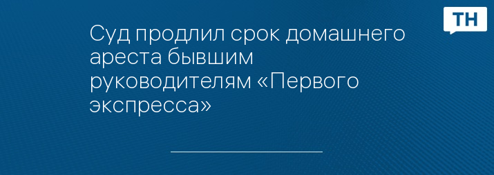 Суд продлил срок домашнего ареста бывшим руководителям «Первого экспресса»