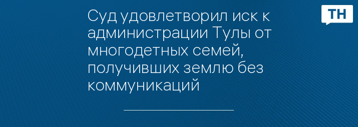 Суд удовлетворил иск к администрации Тулы от многодетных семей, получивших землю без коммуникаций