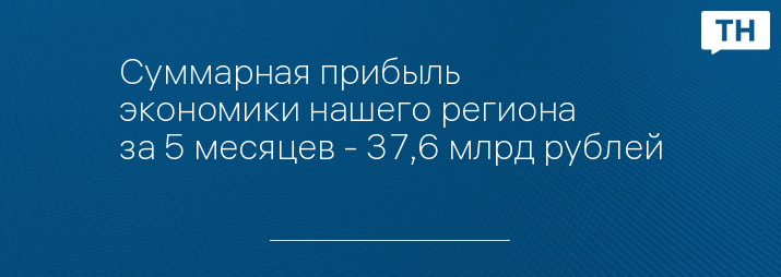 Суммарная прибыль экономики нашего региона за 5 месяцев - 37,6 млрд рублей