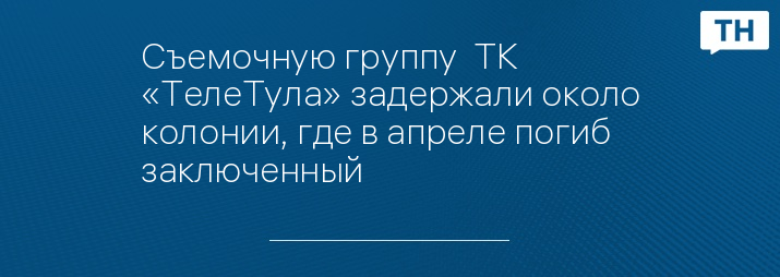 Съемочную группу  ТК «ТелеТула» задержали около колонии, где в апреле погиб заключенный