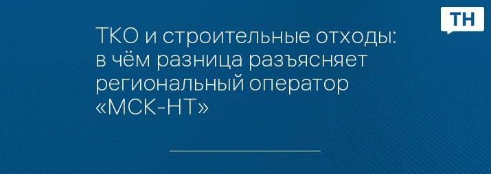 ТКО и строительные отходы: в чём разница разъясняет региональный оператор «МСК-НТ»