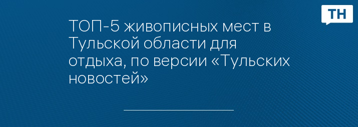 ТОП-5 живописных мест в Тульской области для отдыха, по версии «Тульских новостей» 