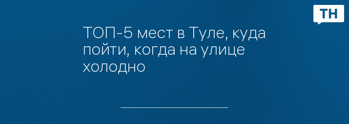 ТОП-5 мест в Туле, куда пойти, когда на улице холодно