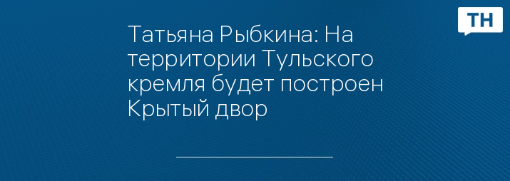 Татьяна Рыбкина: На территории Тульского кремля будет построен Крытый двор