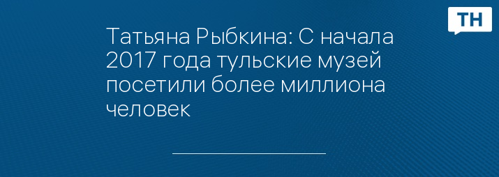 Татьяна Рыбкина: С начала 2017 года тульские музей посетили более миллиона человек