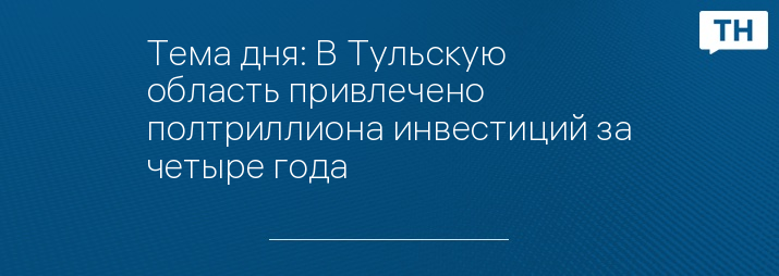 Тема дня: В Тульскую область привлечено полтриллиона инвестиций за четыре года