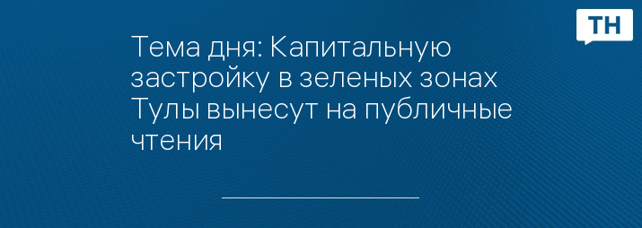 Тема дня: Капитальную застройку в зеленых зонах Тулы вынесут на публичные чтения   