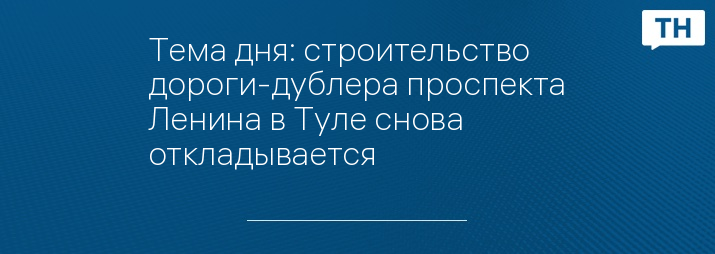 Тема дня: строительство дороги-дублера проспекта Ленина в Туле снова откладывается