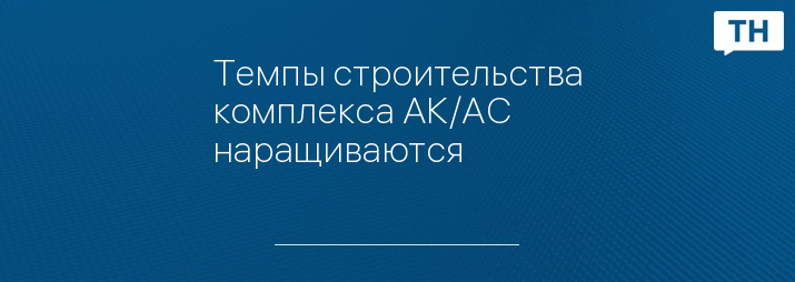 Темпы строительства комплекса АК/АС наращиваются