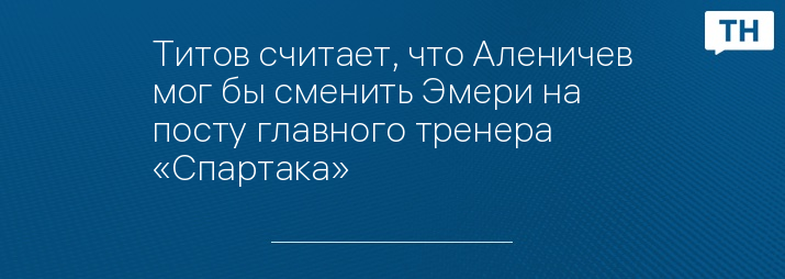 Титов считает, что Аленичев мог бы сменить Эмери на посту главного тренера «Спартака»