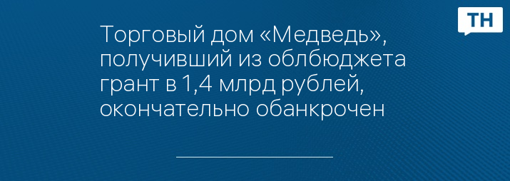 Торговый дом «Медведь», получивший из облбюджета  грант в 1,4 млрд рублей, окончательно обанкрочен