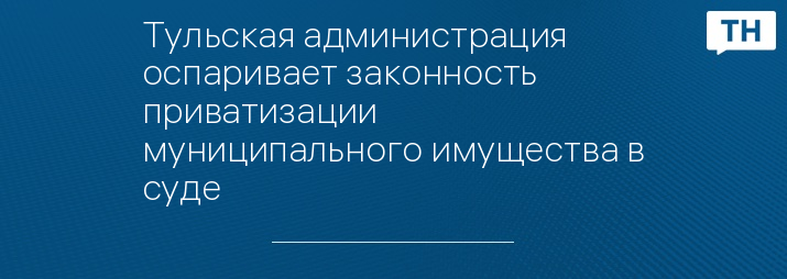 Тульская администрация оспаривает законность приватизации муниципального имущества в суде