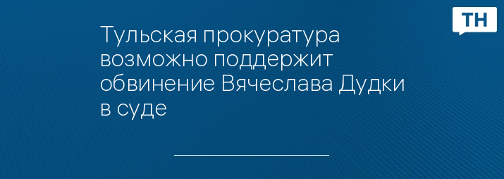 Тульская прокуратура возможно поддержит обвинение Вячеслава Дудки в суде