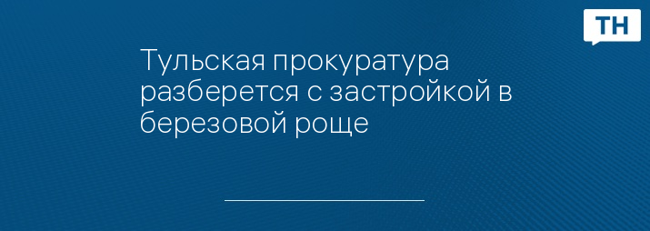 Тульская прокуратура разберется с застройкой в березовой роще