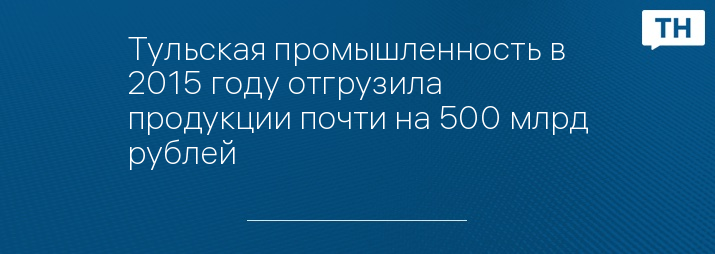 Тульская промышленность в 2015 году отгрузила продукции почти на 500 млрд рублей