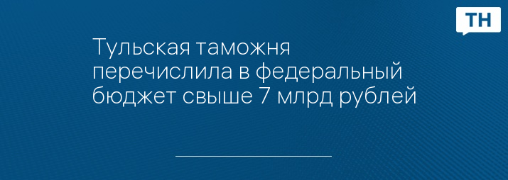 Тульская таможня перечислила в федеральный бюджет свыше 7 млрд рублей