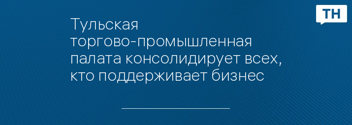 Тульская торгово-промышленная палата консолидирует всех, кто поддерживает бизнес