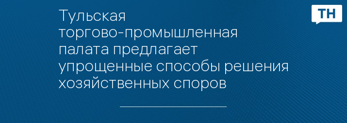 Тульская торгово-промышленная палата предлагает упрощенные способы решения хозяйственных споров