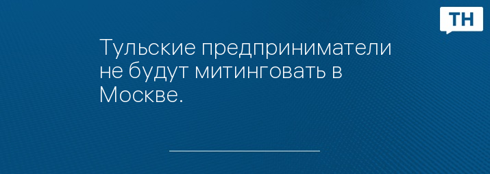 Тульские предприниматели не будут митинговать в Москве.