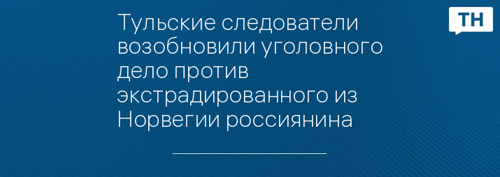 Тульские следователи возобновили уголовного дело против экстрадированного из Норвегии россиянина