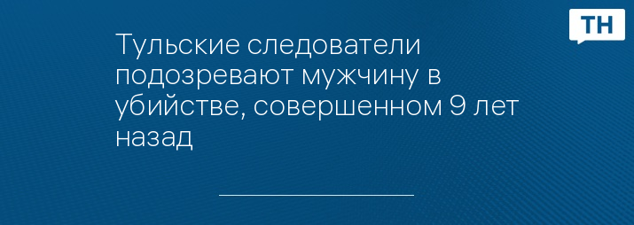 Тульские следователи подозревают мужчину в убийстве, совершенном 9 лет назад 