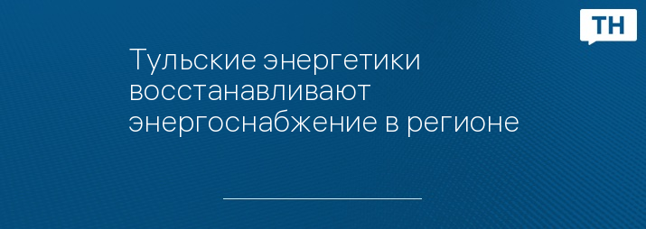 Тульские энергетики восстанавливают энергоснабжение в регионе