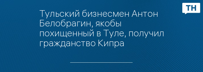 Тульский бизнесмен Антон Белобрагин, якобы похищенный в Туле, получил гражданство Кипра