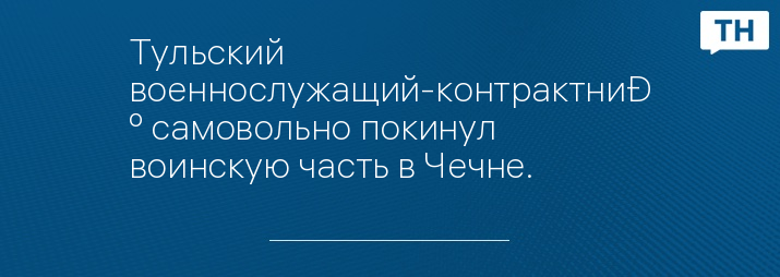 Тульский военнослужащий-контрактник самовольно покинул воинскую часть в Чечне.