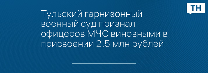 Тульский гарнизонный военный суд признал офицеров МЧС виновными в присвоении 2,5 млн рублей