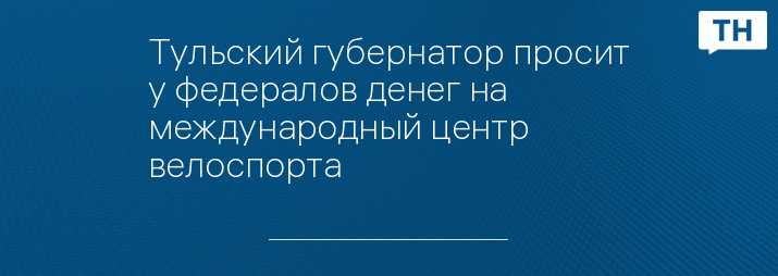 Тульский губернатор просит у федералов денег на международный центр велоспорта