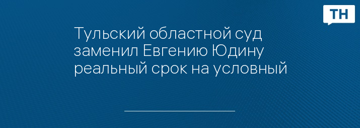 Тульский областной суд заменил Евгению Юдину реальный срок на условный