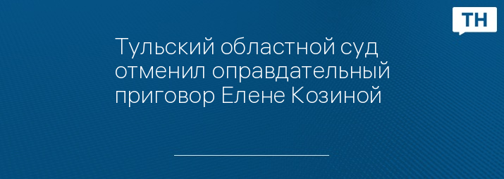 Тульский областной суд отменил оправдательный приговор Елене Козиной